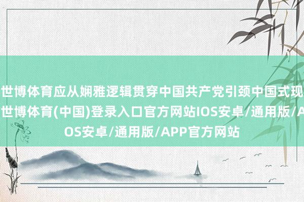 世博体育应从娴雅逻辑贯穿中国共产党引颈中国式现代化的密码-世博体育(中国)登录入口官方网站IOS安卓/通用版/APP官方网站