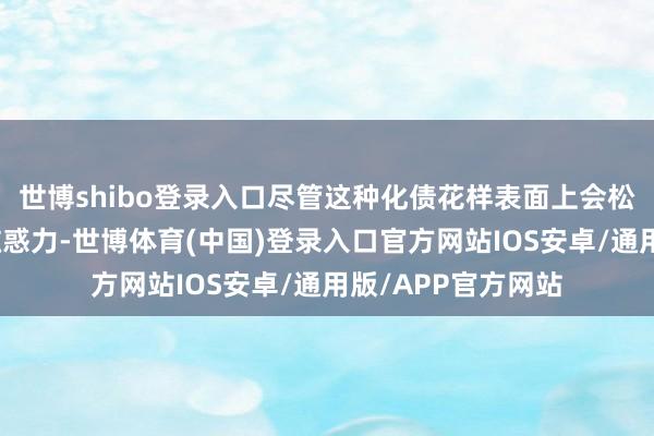 世博shibo登录入口尽管这种化债花样表面上会松弛好意思元钞票眩惑力-世博体育(中国)登录入口官方网站IOS安卓/通用版/APP官方网站