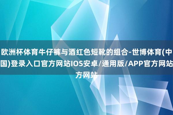 欧洲杯体育牛仔裤与酒红色短靴的组合-世博体育(中国)登录入口官方网站IOS安卓/通用版/APP官方网站