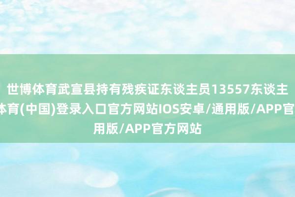世博体育武宣县持有残疾证东谈主员13557东谈主-世博体育(中国)登录入口官方网站IOS安卓/通用版/APP官方网站
