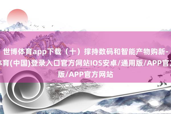世博体育app下载(十)撑持数码和智能产物购新-世博体育(中国)登录入口官方网站IOS安卓/通用版/APP官方网站
