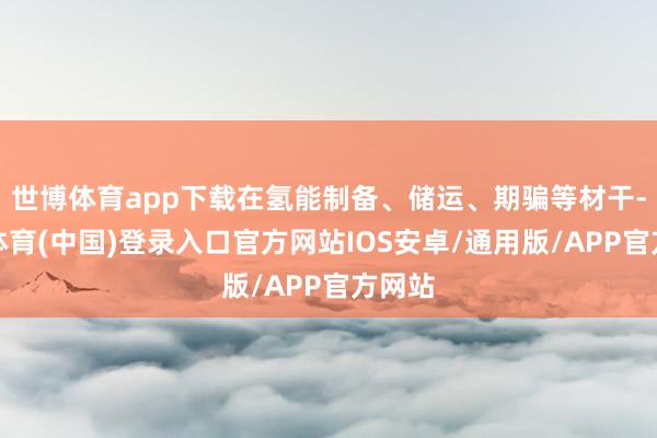 世博体育app下载在氢能制备、储运、期骗等材干-世博体育(中国)登录入口官方网站IOS安卓/通用版/APP官方网站