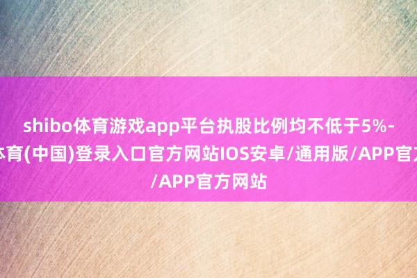 shibo体育游戏app平台执股比例均不低于5%-世博体育(中国)登录入口官方网站IOS安卓/通用版/APP官方网站