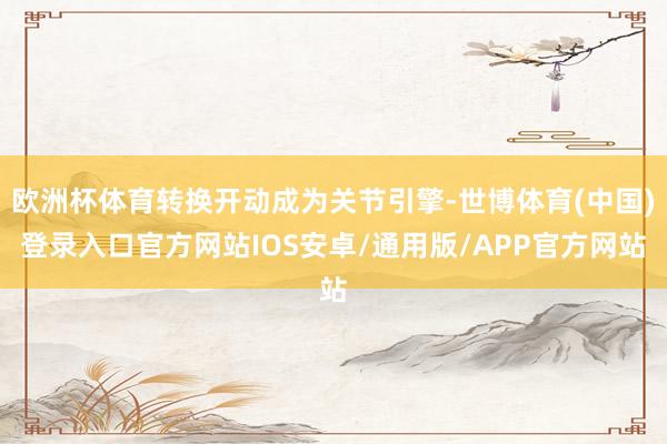 欧洲杯体育转换开动成为关节引擎-世博体育(中国)登录入口官方网站IOS安卓/通用版/APP官方网站