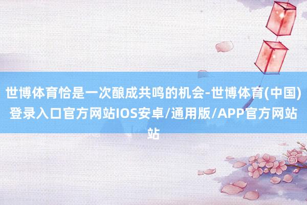 世博体育恰是一次酿成共鸣的机会-世博体育(中国)登录入口官方网站IOS安卓/通用版/APP官方网站