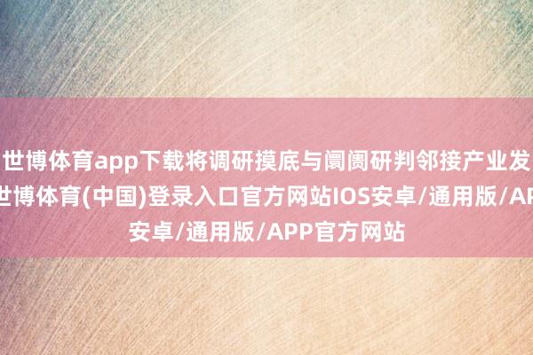 世博体育app下载将调研摸底与阛阓研判邻接产业发展全进程-世博体育(中国)登录入口官方网站IOS安卓/通用版/APP官方网站