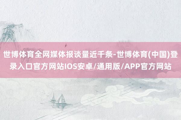 世博体育全网媒体报谈量近千条-世博体育(中国)登录入口官方网站IOS安卓/通用版/APP官方网站