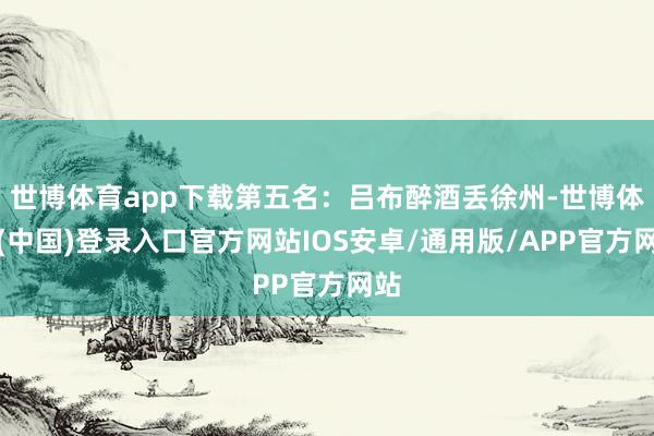 世博体育app下载第五名：吕布醉酒丢徐州-世博体育(中国)登录入口官方网站IOS安卓/通用版/APP官方网站