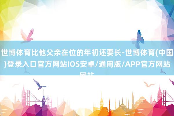 世博体育比他父亲在位的年初还要长-世博体育(中国)登录入口官方网站IOS安卓/通用版/APP官方网站
